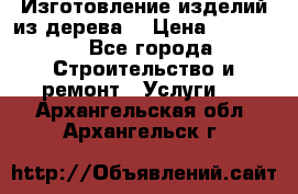 Изготовление изделий из дерева  › Цена ­ 10 000 - Все города Строительство и ремонт » Услуги   . Архангельская обл.,Архангельск г.